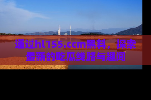 通过hl155.ccm黑料,探索最新的吃瓜线路与趣闻