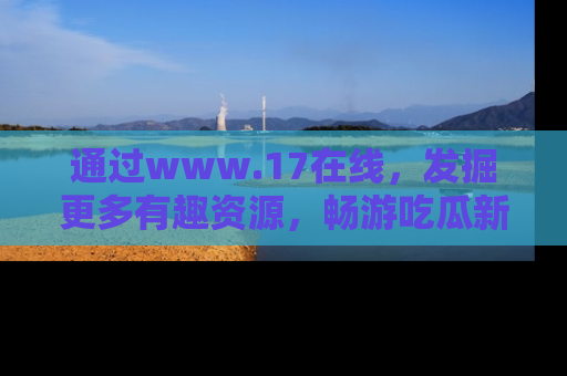通过www.17在线，发掘更多有趣资源，畅游吃瓜新闻海洋