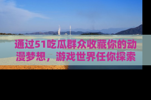 通过51吃瓜群众收藏你的动漫梦想，游戏世界任你探索