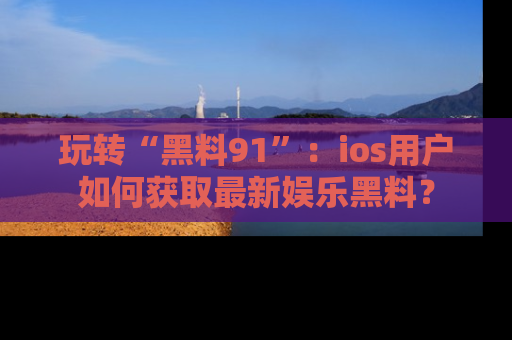 玩转“黑料91”:ios用户如何获取最新娱乐黑料?