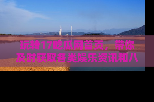 玩转17吃瓜网首页,带你及时获取各类娱乐资讯和八卦故事!