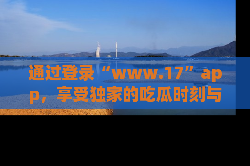 通过登录“www.17”app,享受独家的吃瓜时刻与娱乐资讯!