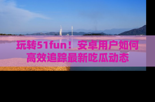 玩转51fun!安卓用户如何高效追踪最新吃瓜动态