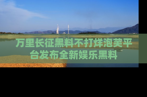 万里长征黑料不打烊泡芙平台发布全新娱乐黑料