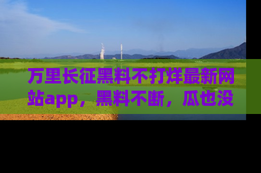 万里长征黑料不打烊最新网站app,黑料不断,瓜也没断,真香!