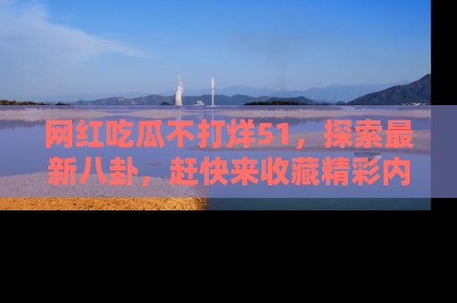 网红吃瓜不打烊51,探索最新八卦,赶快来收藏精彩内容!