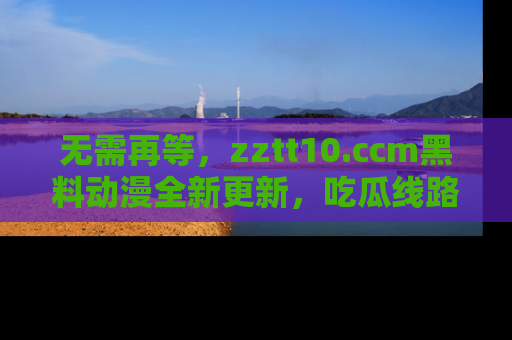 无需再等,zztt10.ccm黑料动漫全新更新,吃瓜线路佛系推荐!
