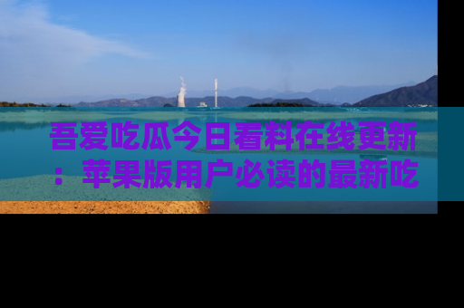 吾爱吃瓜今日看料在线更新:苹果版用户必读的最新吃瓜技巧