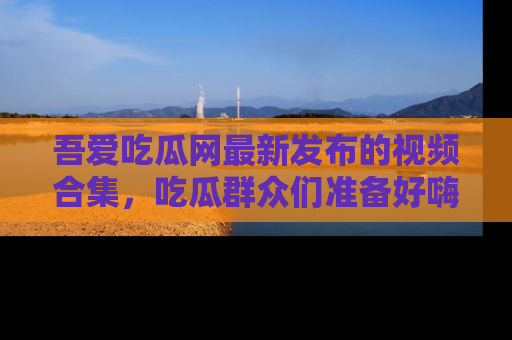 吾爱吃瓜网最新发布的视频合集,吃瓜群众们准备好嗨起来了吗?