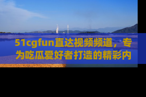 51cgfun直达视频频道，专为吃瓜爱好者打造的精彩内容库！