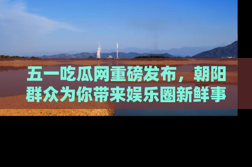 五一吃瓜网重磅发布,朝阳群众为你带来娱乐圈新鲜事!