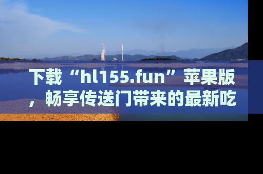 下载“hl155.fun”苹果版,畅享传送门带来的最新吃瓜资讯