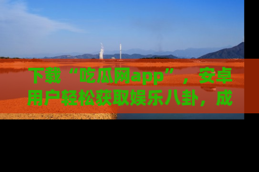 下载“吃瓜网app”,安卓用户轻松获取娱乐八卦,成为身边的知情达人!