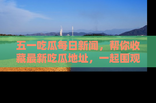 五一吃瓜每日新闻,帮你收藏最新吃瓜地址,一起围观吧!