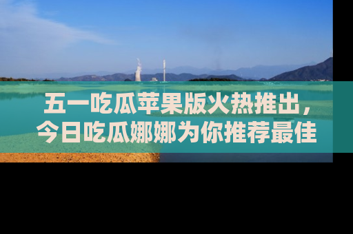 五一吃瓜苹果版火热推出,今日吃瓜娜娜为你推荐最佳美食!