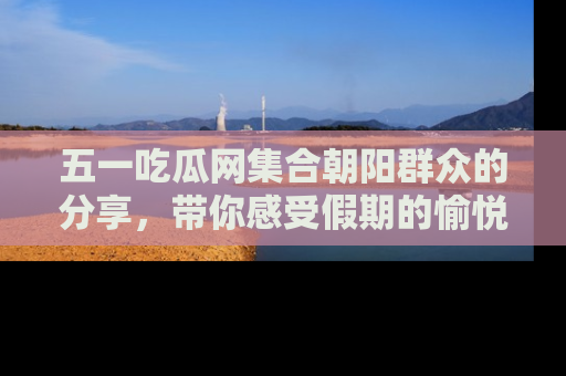 五一吃瓜网集合朝阳群众的分享,带你感受假期的愉悦!