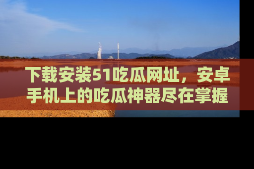 下载安装51吃瓜网址,安卓手机上的吃瓜神器尽在掌握