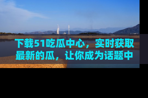 下载51吃瓜中心，实时获取最新的瓜，让你成为话题中心的焦点！