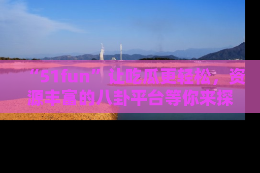 “51fun”让吃瓜更轻松,资源丰富的八卦平台等你来探索!