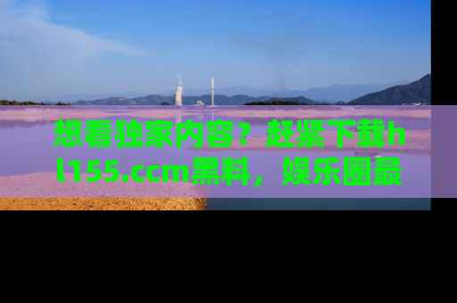 想看独家内容？赶紧下载hl155.ccm黑料，娱乐圈最劲爆的新闻一手掌握！