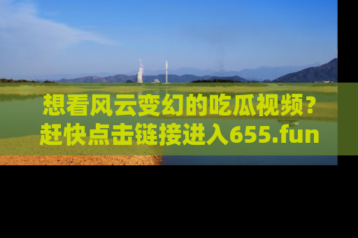 想看风云变幻的吃瓜视频？赶快点击链接进入655.fun吧！