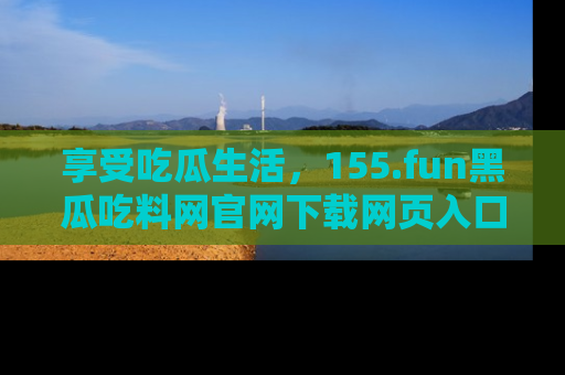 享受吃瓜生活，155.fun黑瓜吃料网官网下载网页入口全解析