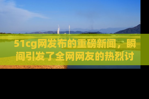 51cg网发布的重磅新闻,瞬间引发了全网网友的热烈讨论!