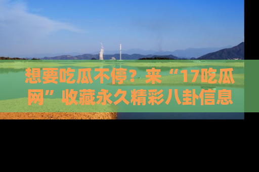 想要吃瓜不停？来“17吃瓜网”收藏永久精彩八卦信息！