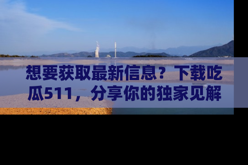 想要获取最新信息？下载吃瓜511，分享你的独家见解！
