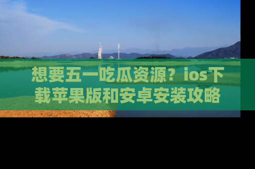 想要五一吃瓜资源？ios下载苹果版和安卓安装攻略
