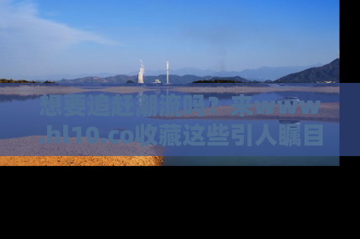 想要追赶潮流吗？来www.hl10.co收藏这些引人瞩目的新闻瞬间吧！