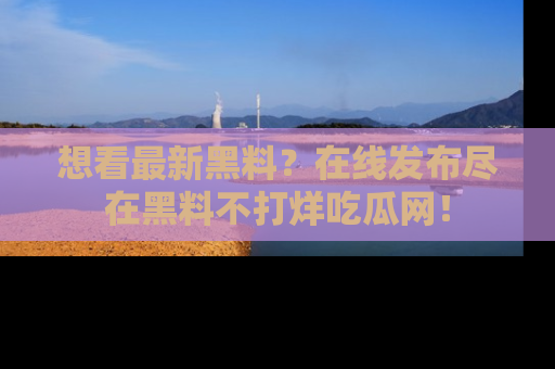 想看最新黑料？在线发布尽在黑料不打烊吃瓜网！