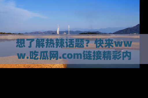 想了解热辣话题？快来www.吃瓜网.com链接精彩内容！