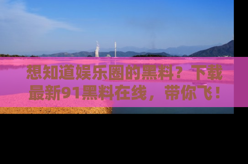 想知道娱乐圈的黑料？下载最新91黑料在线，带你飞！