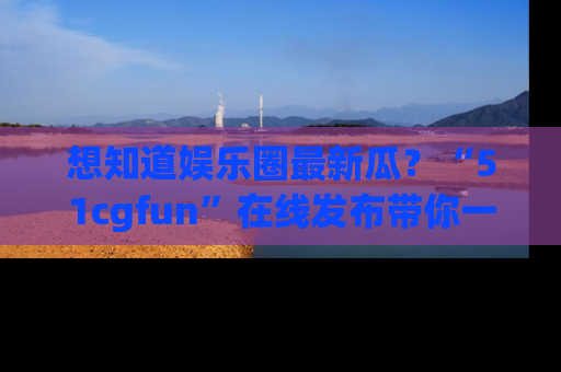 想知道娱乐圈最新瓜？“51cgfun”在线发布带你一探究竟！