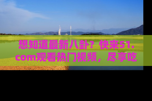 想知道最新八卦？快来51.com观看热门视频，尽享吃瓜乐趣！