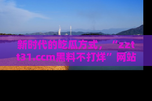 新时代的吃瓜方式，“zztt31.ccm黑料不打烊”网站为iOS用户带来惊喜