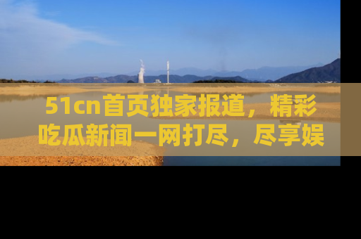 51cn首页独家报道，精彩吃瓜新闻一网打尽，尽享娱乐盛宴