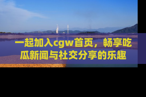 一起加入cgw首页，畅享吃瓜新闻与社交分享的乐趣