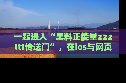 一起进入“黑料正能量zzzttt传送门”，在ios与网页中享受热辣资讯的快乐吧！
