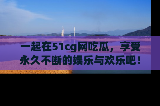 一起在51cg网吃瓜，享受永久不断的娱乐与欢乐吧！