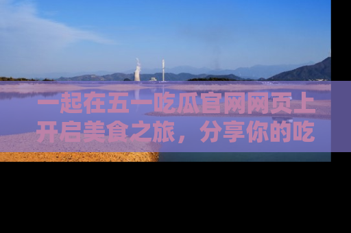 一起在五一吃瓜官网网页上开启美食之旅,分享你的吃瓜故事与精彩瞬间!