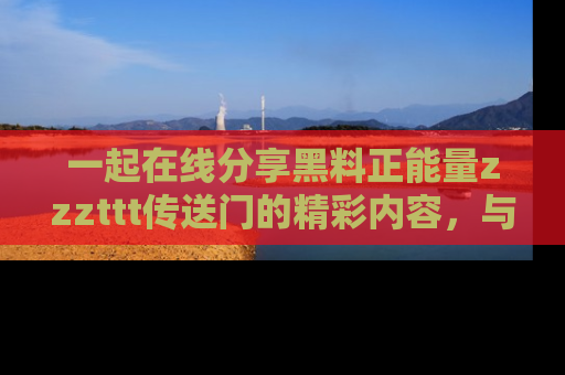 一起在线分享黑料正能量zzzttt传送门的精彩内容,与朋友互动!