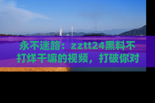 永不迷路:zztt24黑料不打烊干嘛的视频,打破你对吃瓜的固有认知!