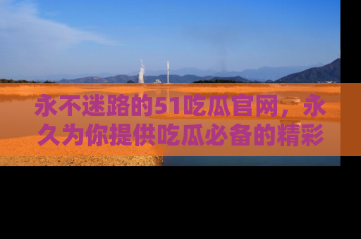 永不迷路的51吃瓜官网,永久为你提供吃瓜必备的精彩资讯