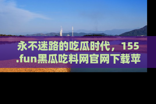 永不迷路的吃瓜时代,155.fun黑瓜吃料网官网下载苹果版陪你同行!