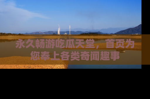 永久畅游吃瓜天堂,首页为您奉上各类奇闻趣事