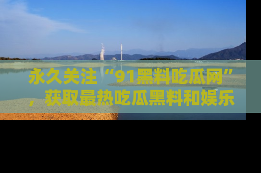 永久关注“91黑料吃瓜网”,获取最热吃瓜黑料和娱乐资讯