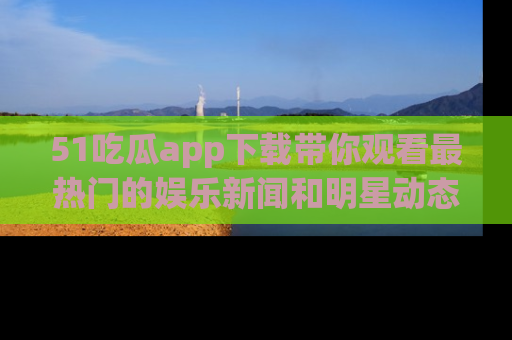 51吃瓜app下载带你观看最热门的娱乐新闻和明星动态