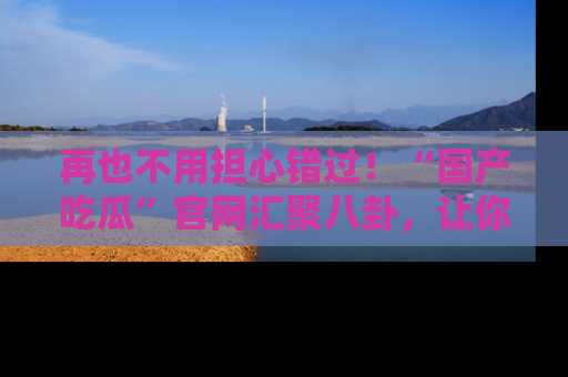 再也不用担心错过!“国产吃瓜”官网汇聚八卦,让你随时随地吃瓜。